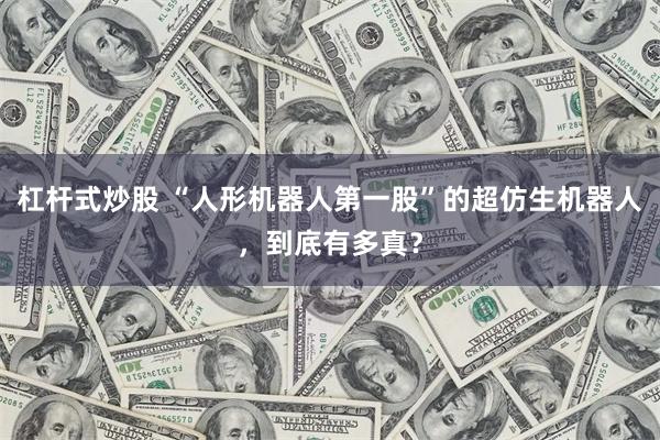杠杆式炒股 “人形机器人第一股”的超仿生机器人，到底有多真？