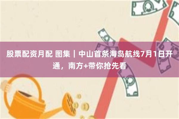 股票配资月配 图集｜中山首条海岛航线7月1日开通，南方+带你抢先看