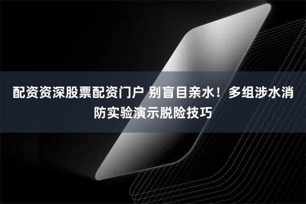 配资资深股票配资门户 别盲目亲水!多组涉水消防实验演示脱险技巧