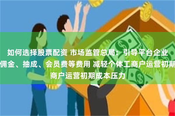 如何选择股票配资 市场监管总局：引导平台企业合理降低佣金、抽成、会员费等费用 减轻个体工商户运营初期成本压力