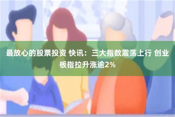最放心的股票投资 快讯：三大指数震荡上行 创业板指拉升涨逾2%