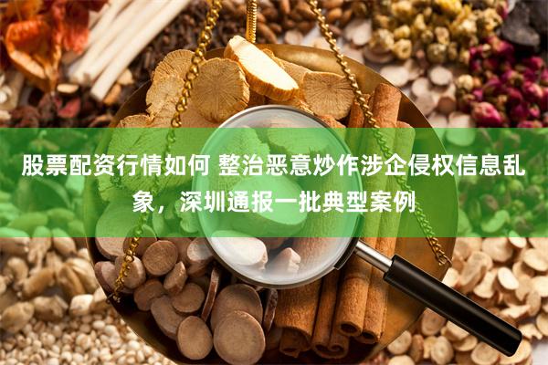 股票配资行情如何 整治恶意炒作涉企侵权信息乱象，深圳通报一批典型案例