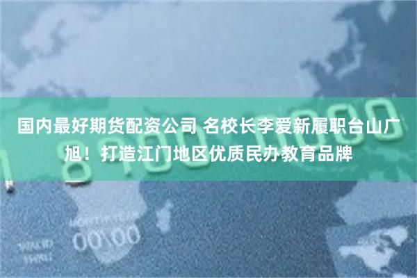国内最好期货配资公司 名校长李爱新履职台山广旭！打造江门地区优质民办教育品牌