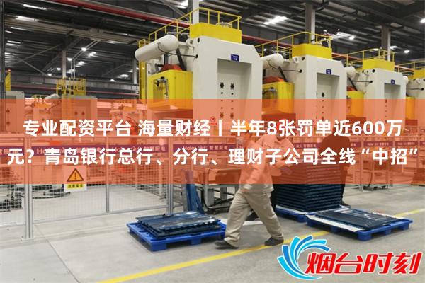 专业配资平台 海量财经丨半年8张罚单近600万元？青岛银行总行、分行、理财子公司全线“中招”