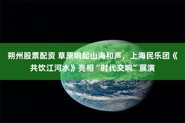 朔州股票配资 草原响起山海和声，上海民乐团《共饮江河水》亮相“时代交响”展演