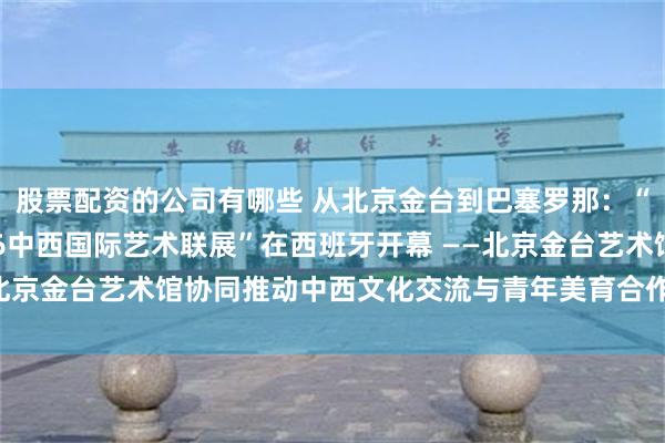 股票配资的公司有哪些 从北京金台到巴塞罗那：“海上丝绸之路——2026中西国际艺术联展”在西班牙开幕 ——北京金台艺术馆协同推动中西文化交流与青年美育合作取得务实成果