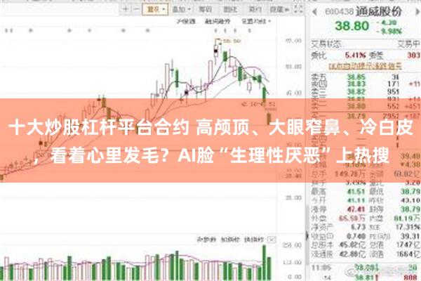 十大炒股杠杆平台合约 高颅顶、大眼窄鼻、冷白皮,看着心里发毛?AI脸“生理性厌恶”上热搜