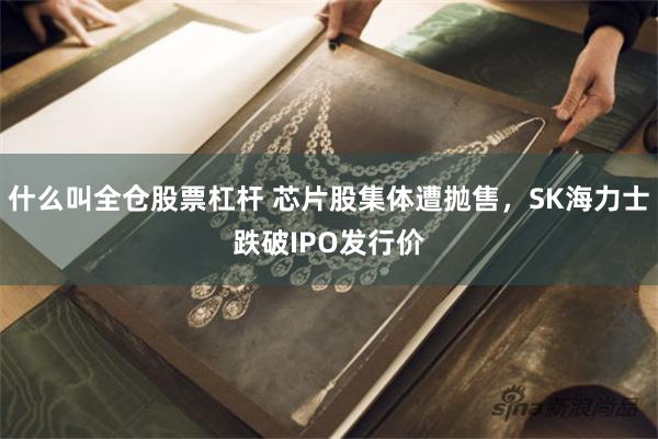 什么叫全仓股票杠杆 芯片股集体遭抛售，SK海力士跌破IPO发行价