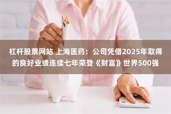 杠杆股票网站 上海医药:公司凭借2025年取得的良好业绩连续七年荣登《财富》世界500强