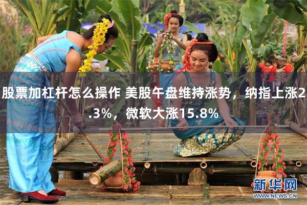 股票加杠杆怎么操作 美股午盘维持涨势，纳指上涨2.3%，微软大涨15.8%