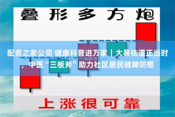 配资之家公司 健康科普进万家｜大暑祛湿正当时，中医“三板斧”助力社区居民健脾防癌