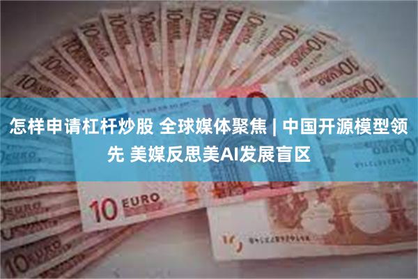 怎样申请杠杆炒股 全球媒体聚焦 | 中国开源模型领先 美媒反思美AI发展盲区