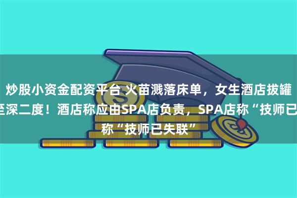 炒股小资金配资平台 火苗溅落床单,女生酒店拔罐被烧至深二度!酒店称应由SPA店负责,SPA店称“技师已失联”
