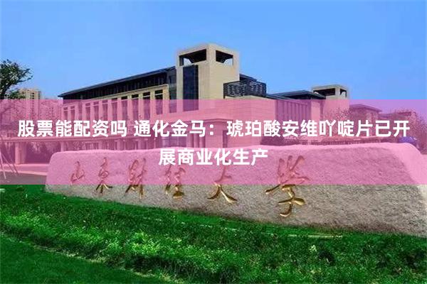 股票能配资吗 通化金马：琥珀酸安维吖啶片已开展商业化生产