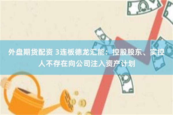 外盘期货配资 3连板德龙汇能：控股股东、实控人不存在向公司注入资产计划