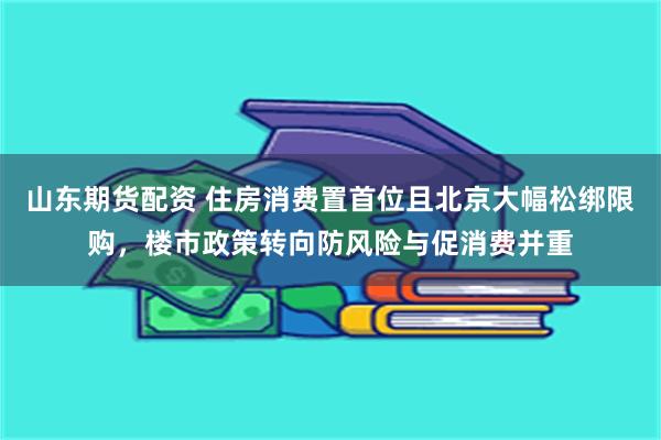 山东期货配资 住房消费置首位且北京大幅松绑限购，楼市政策转向防风险与促消费并重