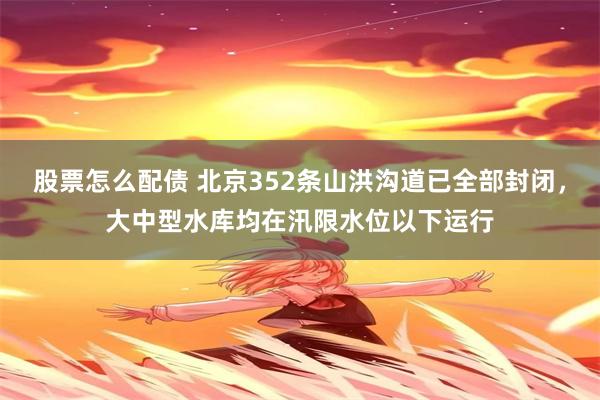 股票怎么配债 北京352条山洪沟道已全部封闭，大中型水库均在汛限水位以下运行