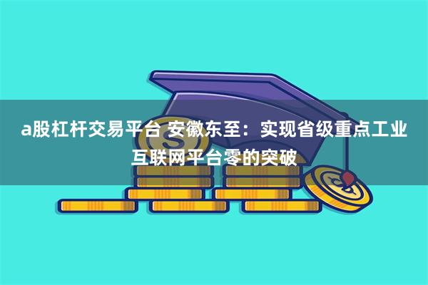 a股杠杆交易平台 安徽东至:实现省级重点工业互联网平台零的突破