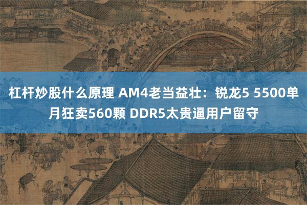 杠杆炒股什么原理 AM4老当益壮：锐龙5 5500单月狂卖560颗 DDR5太贵逼用户留守