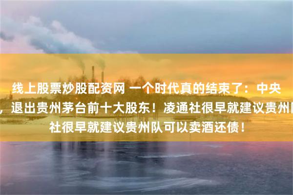 线上股票炒股配资网 一个时代真的结束了：中央汇金、证金公司，退出贵州茅台前十大股东！凌通社很早就建议贵州队可以卖酒还债！