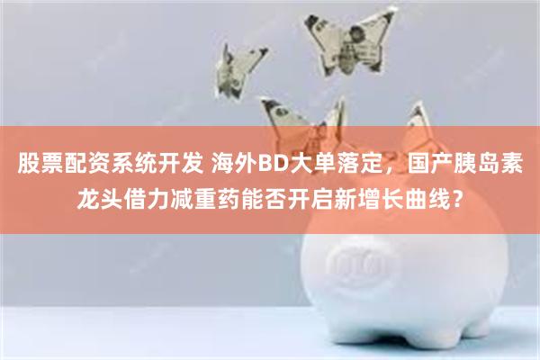 股票配资系统开发 海外BD大单落定，国产胰岛素龙头借力减重药能否开启新增长曲线？