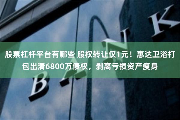 股票杠杆平台有哪些 股权转让仅1元！惠达卫浴打包出清6800万债权，剥离亏损资产瘦身