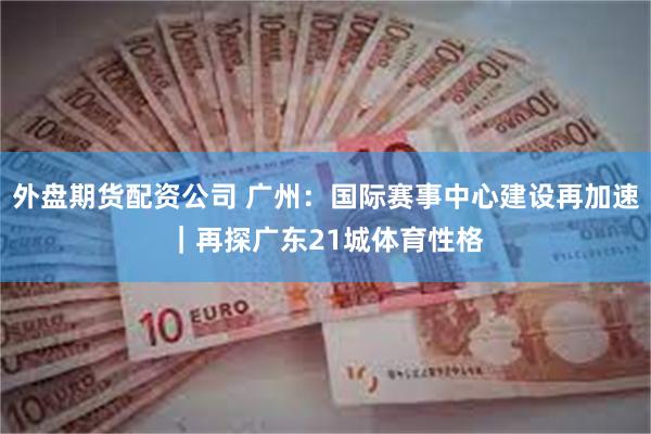 外盘期货配资公司 广州：国际赛事中心建设再加速｜再探广东21城体育性格