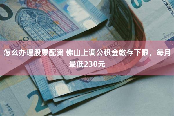 怎么办理股票配资 佛山上调公积金缴存下限，每月最低230元