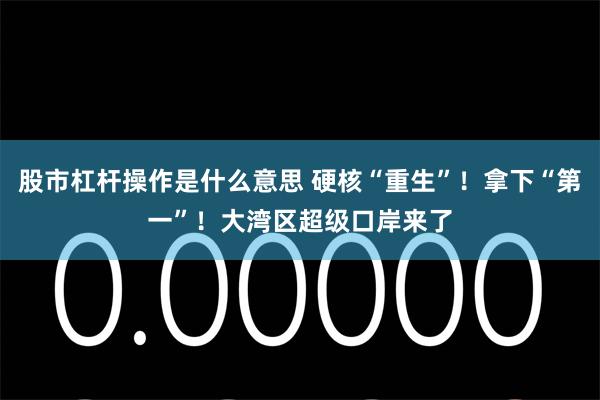 股市杠杆操作是什么意思 硬核“重生”！拿下“第一”！大湾区超级口岸来了