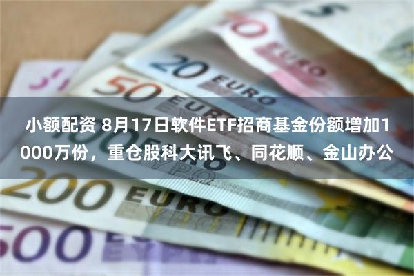 小额配资 8月17日软件ETF招商基金份额增加1000万份，重仓股科大讯飞、同花顺、金山办公