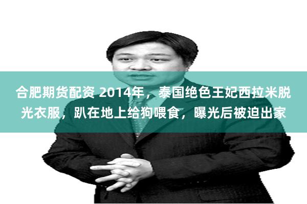 合肥期货配资 2014年，泰国绝色王妃西拉米脱光衣服，趴在地上给狗喂食，曝光后被迫出家
