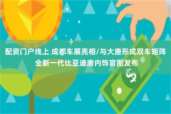 配资门户线上 成都车展亮相/与大唐形成双车矩阵 全新一代比亚迪唐内饰官图发布