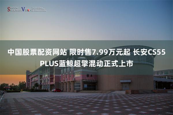 中国股票配资网站 限时售7.99万元起 长安CS55PLUS蓝鲸超擎混动正式上市