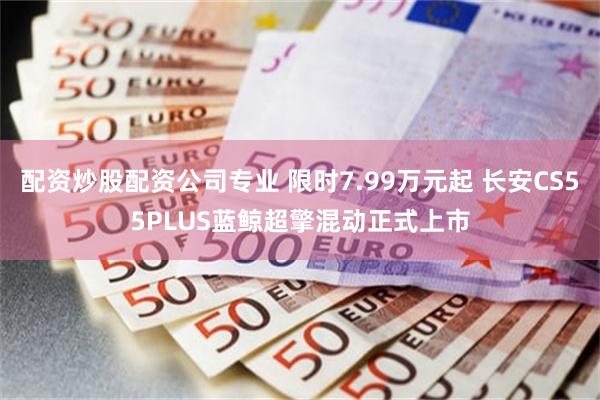 配资炒股配资公司专业 限时7.99万元起 长安CS55PLUS蓝鲸超擎混动正式上市