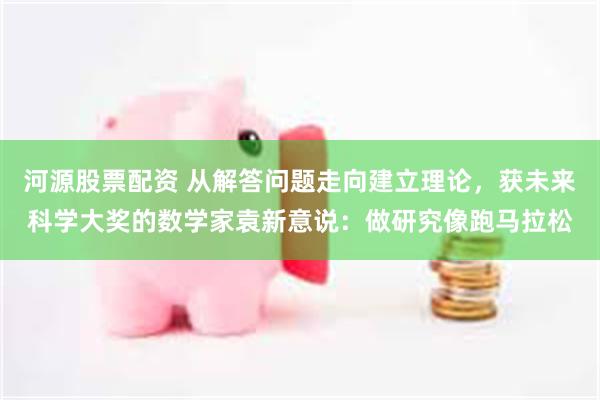 河源股票配资 从解答问题走向建立理论，获未来科学大奖的数学家袁新意说：做研究像跑马拉松