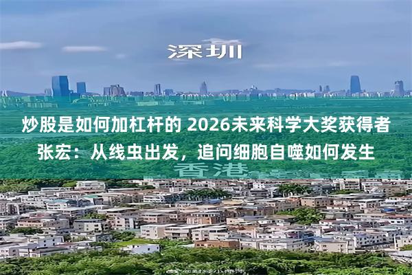 炒股是如何加杠杆的 2026未来科学大奖获得者张宏：从线虫出发，追问细胞自噬如何发生