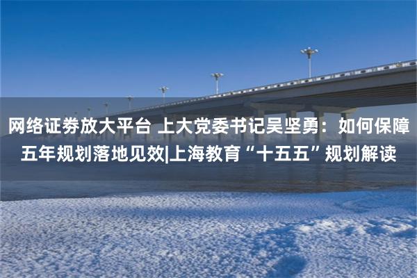 网络证劵放大平台 上大党委书记吴坚勇：如何保障五年规划落地见效|上海教育“十五五”规划解读