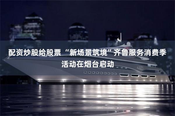配资炒股给股票 “新场景筑境”齐鲁服务消费季活动在烟台启动