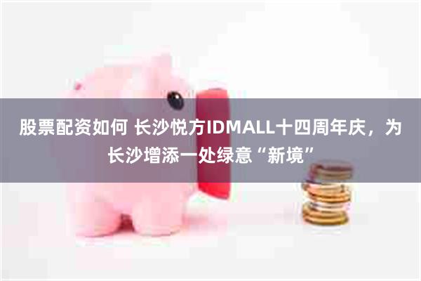 股票配资如何 长沙悦方IDMALL十四周年庆，为长沙增添一处绿意“新境”