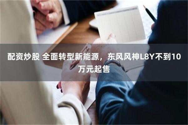 配资炒股 全面转型新能源，东风风神L8Y不到10万元起售