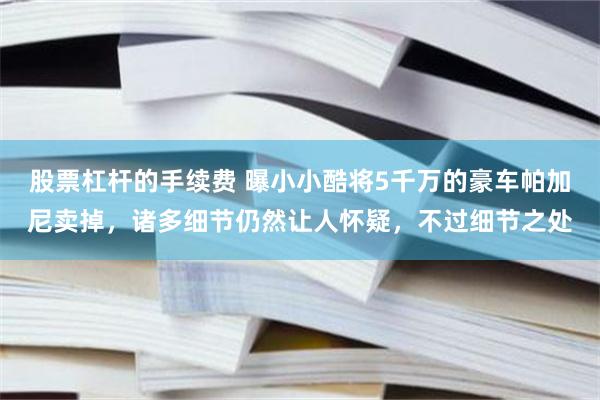 股票杠杆的手续费 曝小小酷将5千万的豪车帕加尼卖掉，诸多细节仍然让人怀疑，不过细节之处