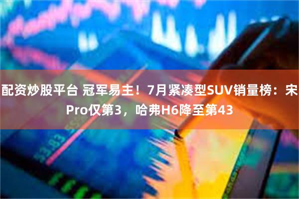 配资炒股平台 冠军易主！7月紧凑型SUV销量榜：宋Pro仅第3，哈弗H6降至第43