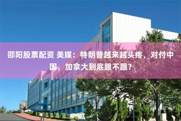 邵阳股票配资 美媒:特朗普越来越头疼,对付中国,加拿大到底跟不跟?
