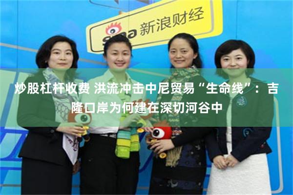 炒股杠杆收费 洪流冲击中尼贸易“生命线”：吉隆口岸为何建在深切河谷中