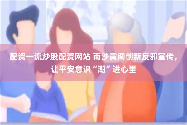 配资一流炒股配资网站 南沙黄阁创新反邪宣传，让平安意识“潮”进心里