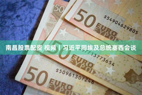 南昌股票配资 视频丨习近平同埃及总统塞西会谈