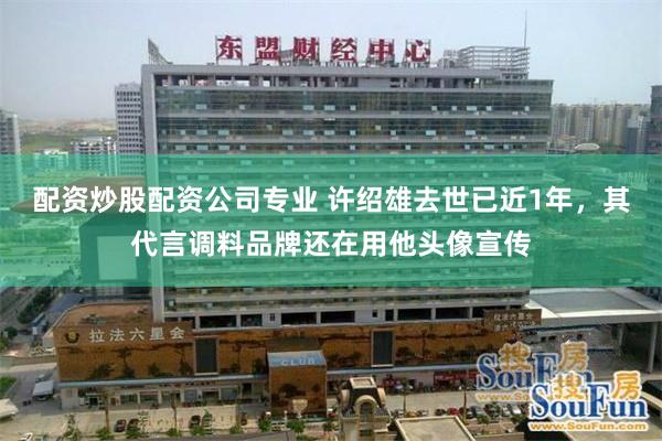 配资炒股配资公司专业 许绍雄去世已近1年，其代言调料品牌还在用他头像宣传