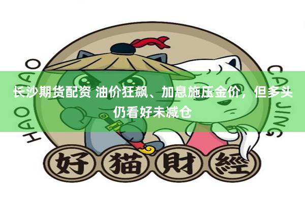 长沙期货配资 油价狂飙、加息施压金价，但多头仍看好未减仓