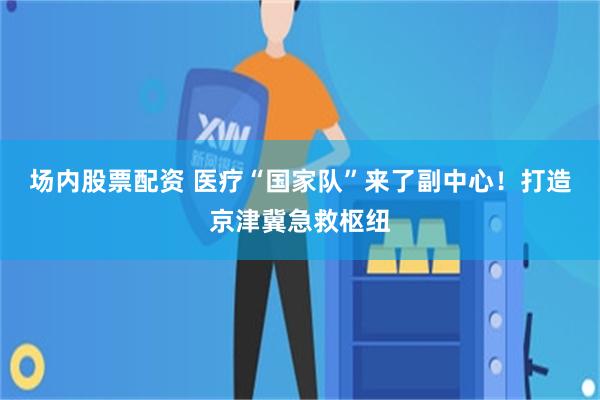 场内股票配资 医疗“国家队”来了副中心！打造京津冀急救枢纽