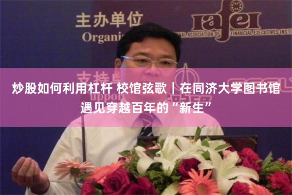 炒股如何利用杠杆 校馆弦歌｜在同济大学图书馆遇见穿越百年的“新生”